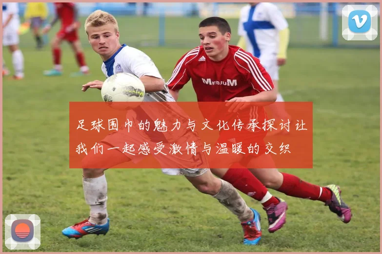 足球围巾的魅力与文化传承探讨让我们一起感受激情与温暖的交织