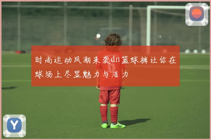 时尚运动风潮来袭dn篮球裤让你在球场上尽显魅力与活力