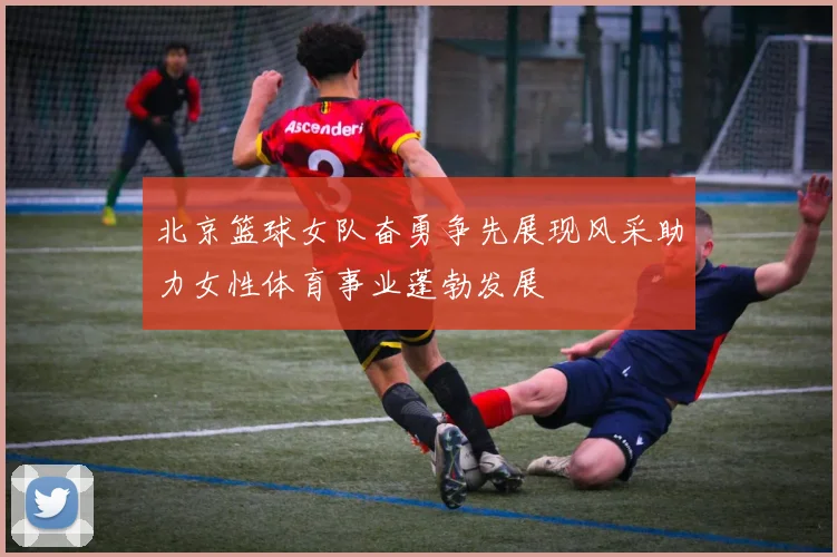 北京篮球女队奋勇争先展现风采助力女性体育事业蓬勃发展
