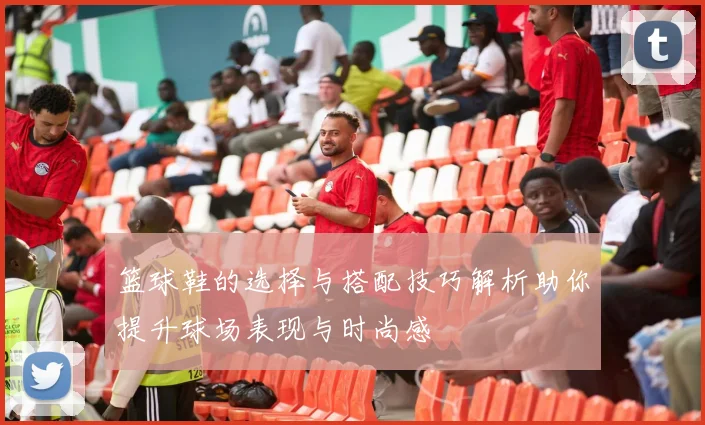 篮球鞋的选择与搭配技巧解析助你提升球场表现与时尚感