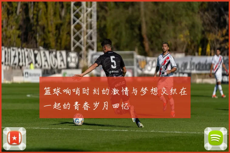 篮球响哨时刻的激情与梦想交织在一起的青春岁月回忆