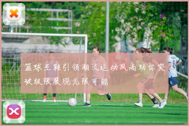 篮球王鞋引领潮流运动风尚助你突破极限展现无限可能